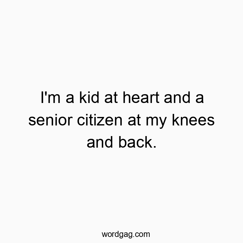 I’m a kid at heart and a senior citizen at my knees and back.
