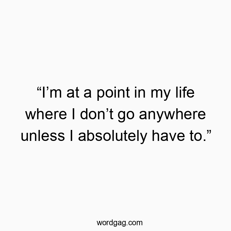โIโm at a point in my life where I donโt go anywhere unless I absolutely have to.โ