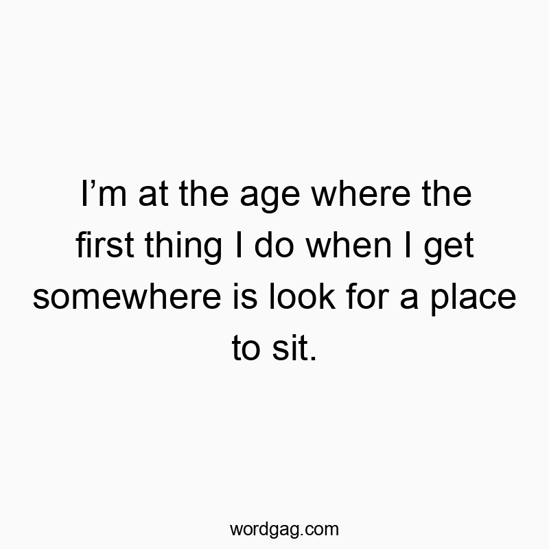 Iโm at the age where the first thing I do when I get somewhere is look for a place to sit.