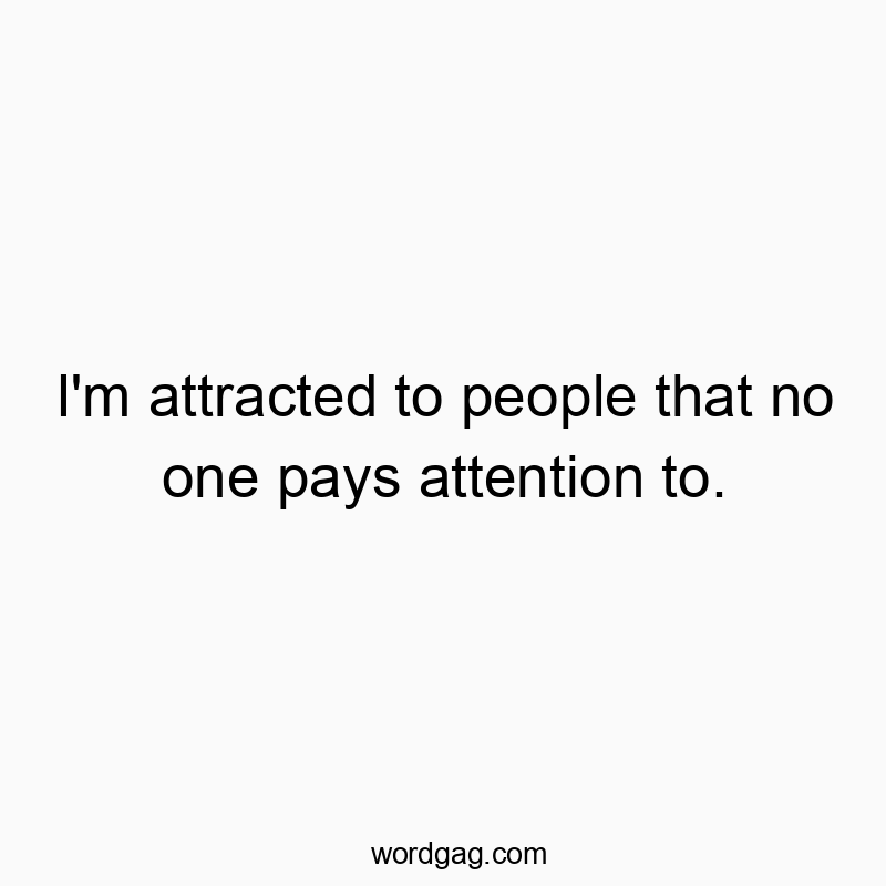 I’m attracted to people that no one pays attention to.