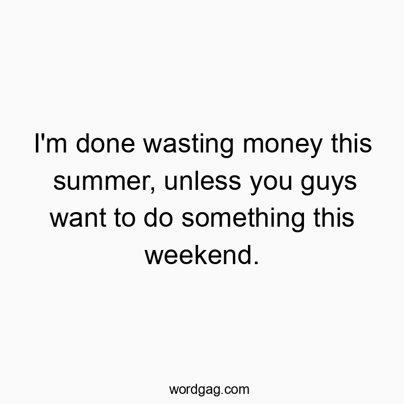 I’m done wasting money this summer, unless you guys want to do something this weekend.