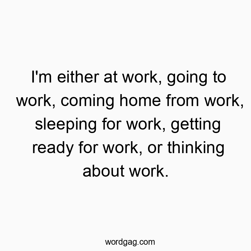 I’m either at work, going to work, coming home from work, sleeping for work, getting ready for work, or thinking about work.