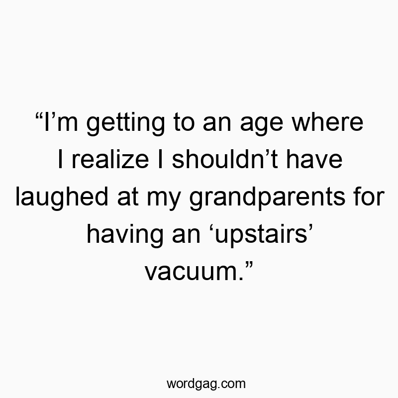 “I’m getting to an age where I realize I shouldn’t have laughed at my grandparents for having an ‘upstairs’ vacuum.”
