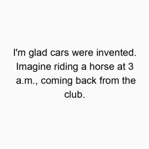 I’m glad cars were invented. Imagine riding a horse at 3 a.m., coming back from the club.