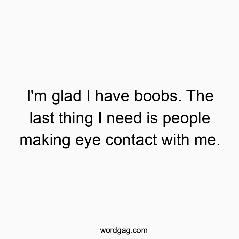 I’m glad I have boobs. The last thing I need is people making eye contact with me.
