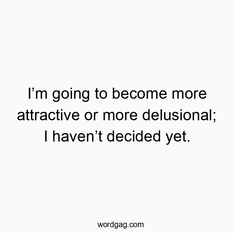 I’m going to become more attractive or more delusional; I haven’t decided yet.
