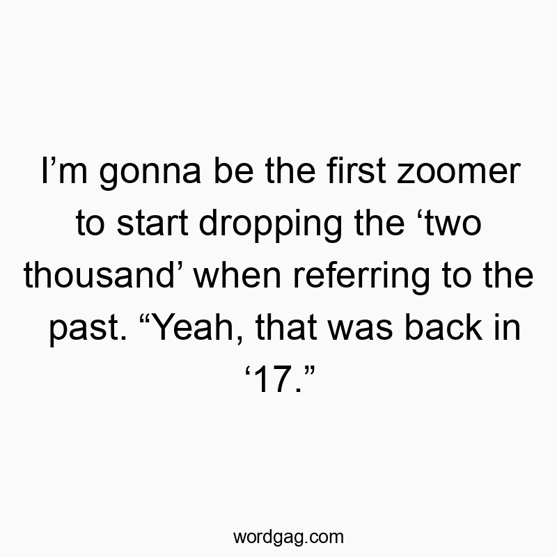 I’m gonna be the first zoomer to start dropping the ‘two thousand’ when referring to the past. “Yeah, that was back in ‘17.”