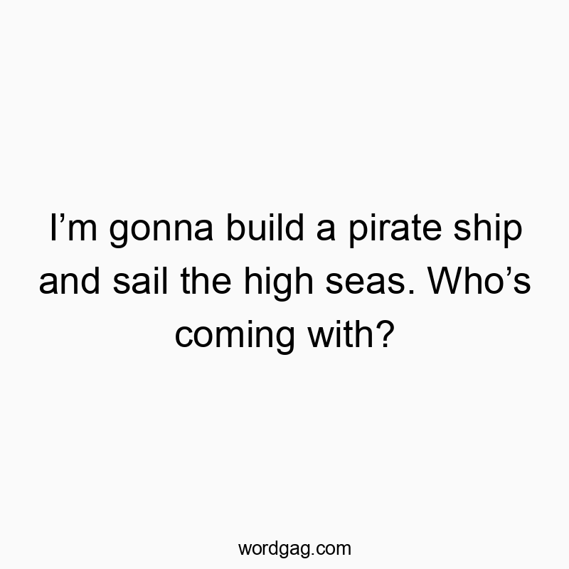 I’m gonna build a pirate ship and sail the high seas. Who’s coming with?