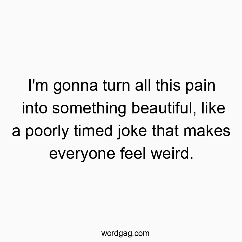 I’m gonna turn all this pain into something beautiful, like a poorly timed joke that makes everyone feel weird.