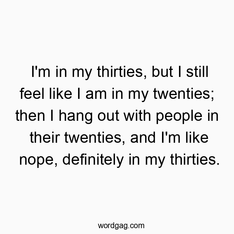 I’m in my thirties, but I still feel like I am in my twenties; then I hang out with people in their twenties, and I’m like nope, definitely in my thirties.