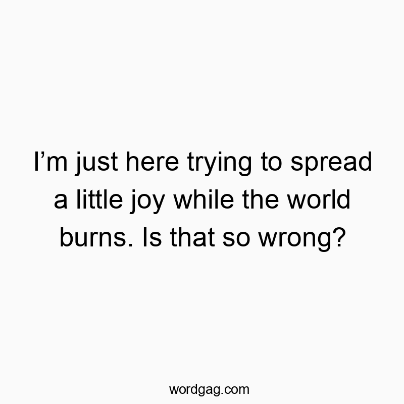 I’m just here trying to spread a little joy while the world burns. Is that so wrong?
