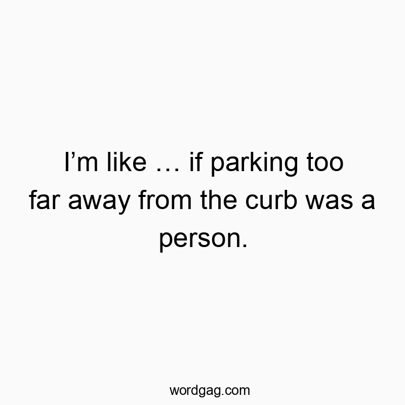 Iโm like โฆ if parking too far away from the curb was a person.