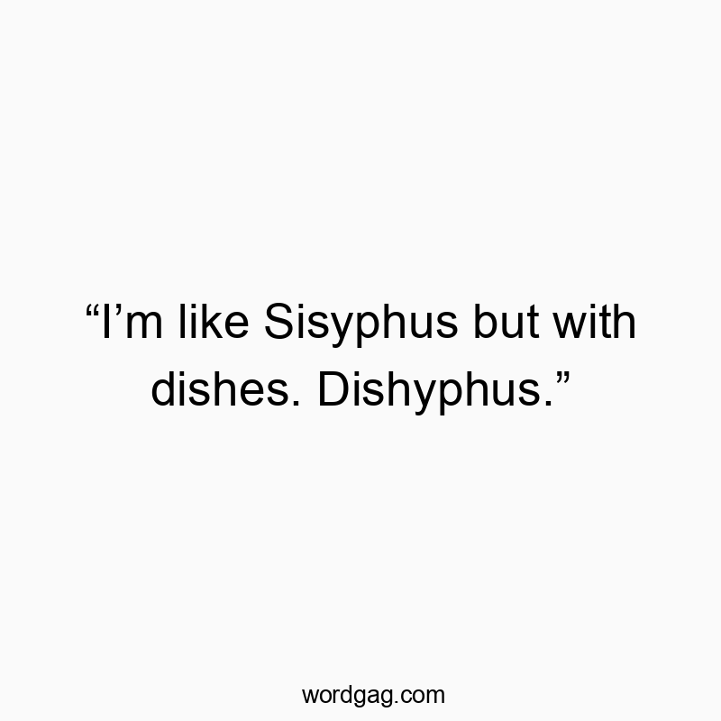 “I’m like Sisyphus but with dishes. Dishyphus.”