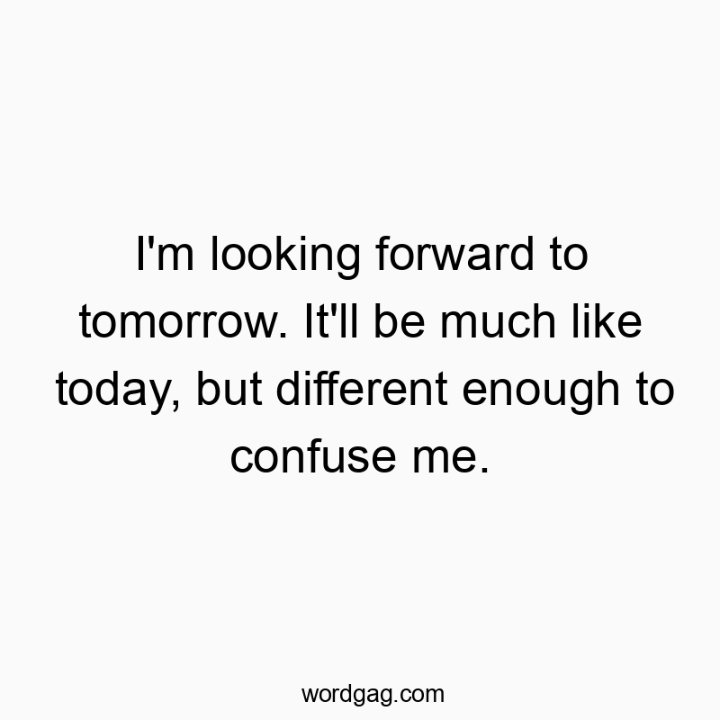 Funny enough quotes - I’m looking forward to tomorrow. It’ll be much like today, but different enough to confuse me.