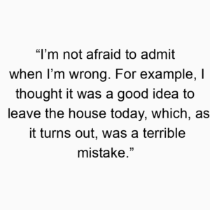 “I’m not afraid to admit when I’m wrong. For example, I thought it was a good idea to leave the house today, which, as it turns out, was a terrible mistake.”