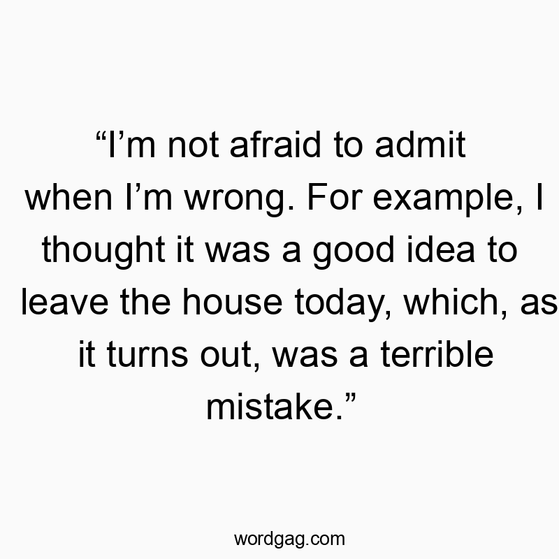 “I’m not afraid to admit when I’m wrong. For example, I thought it was a good idea to leave the house today, which, as it turns out, was a terrible mistake.”