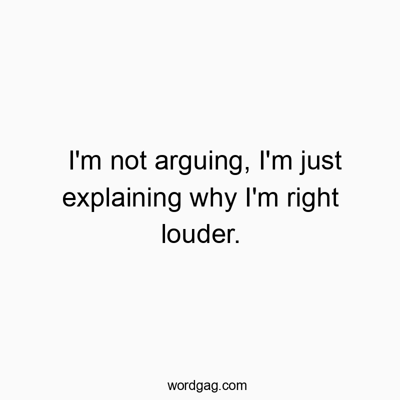 I’m not arguing, I’m just explaining why I’m right louder.