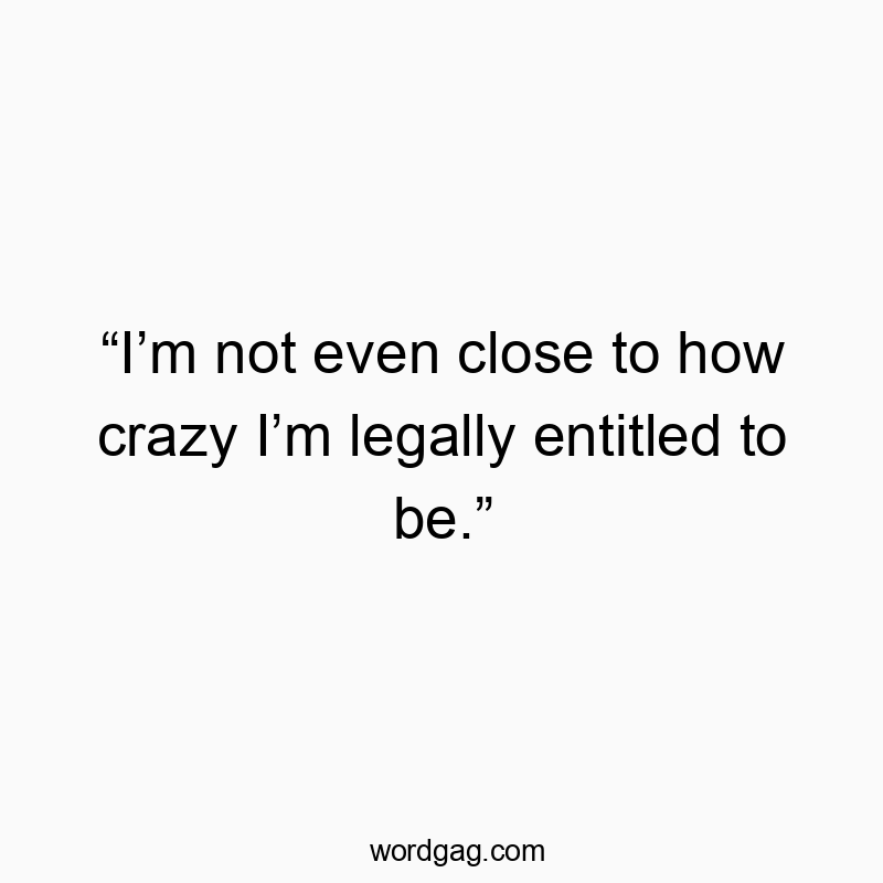 “I’m not even close to how crazy I’m legally entitled to be.”