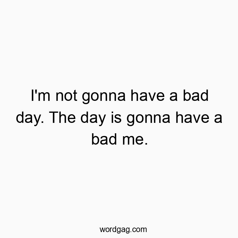 I’m not gonna have a bad day. The day is gonna have a bad me.
