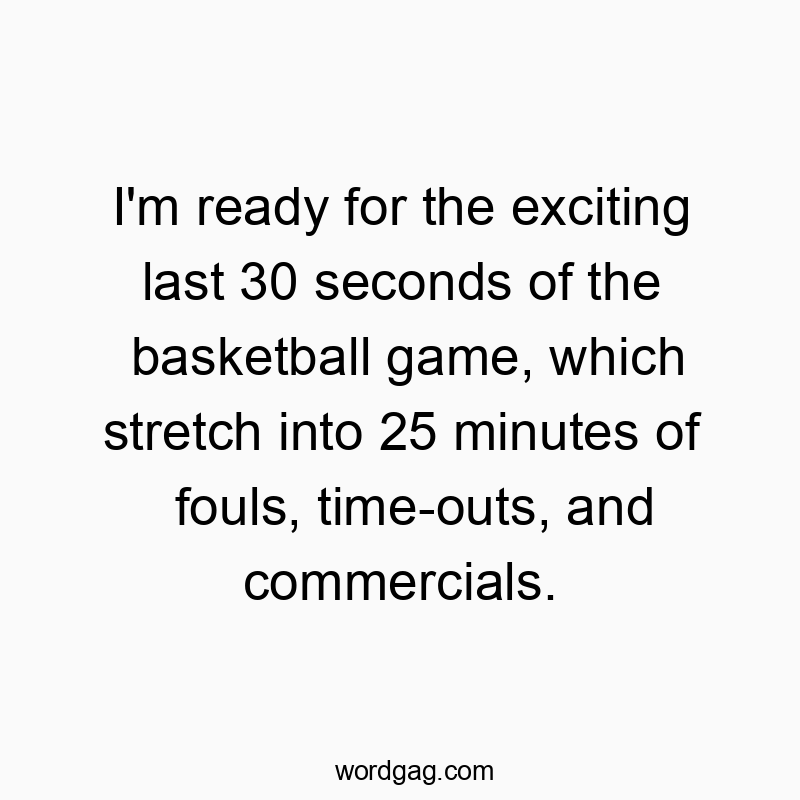 I’m ready for the exciting last 30 seconds of the basketball game, which stretch into 25 minutes of fouls, time-outs, and commercials.
