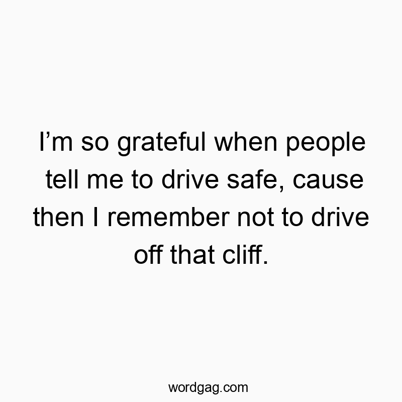 I’m so grateful when people tell me to drive safe, cause then I remember not to drive off that cliff.