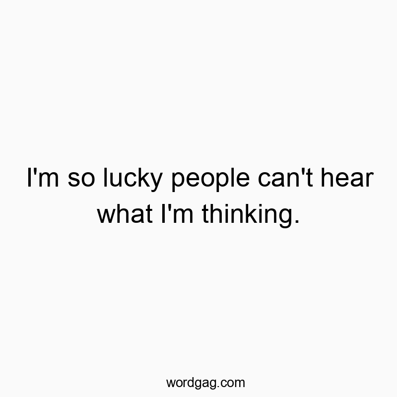 I’m so lucky people can’t hear what I’m thinking.