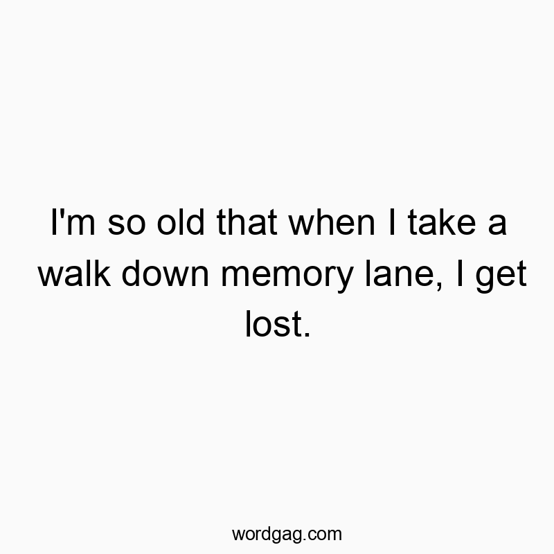 I’m so old that when I take a walk down memory lane, I get lost.