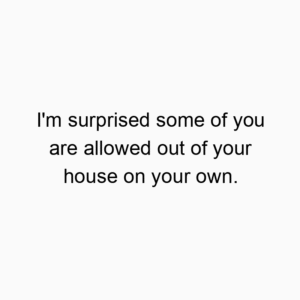 I’m surprised some of you are allowed out of your house on your own.