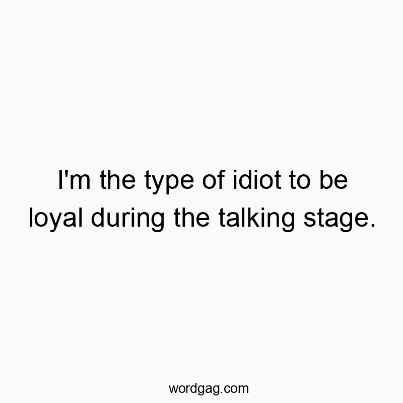 I’m the type of idiot to be loyal during the talking stage.