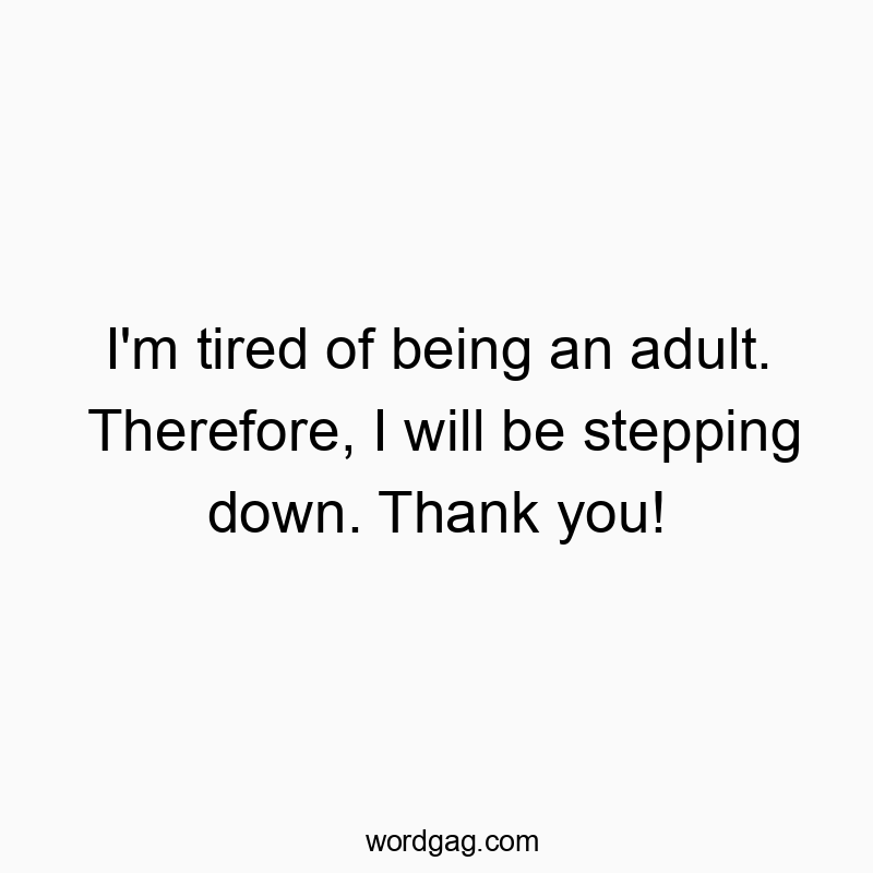 I’m tired of being an adult. Therefore, I will be stepping down. Thank you!