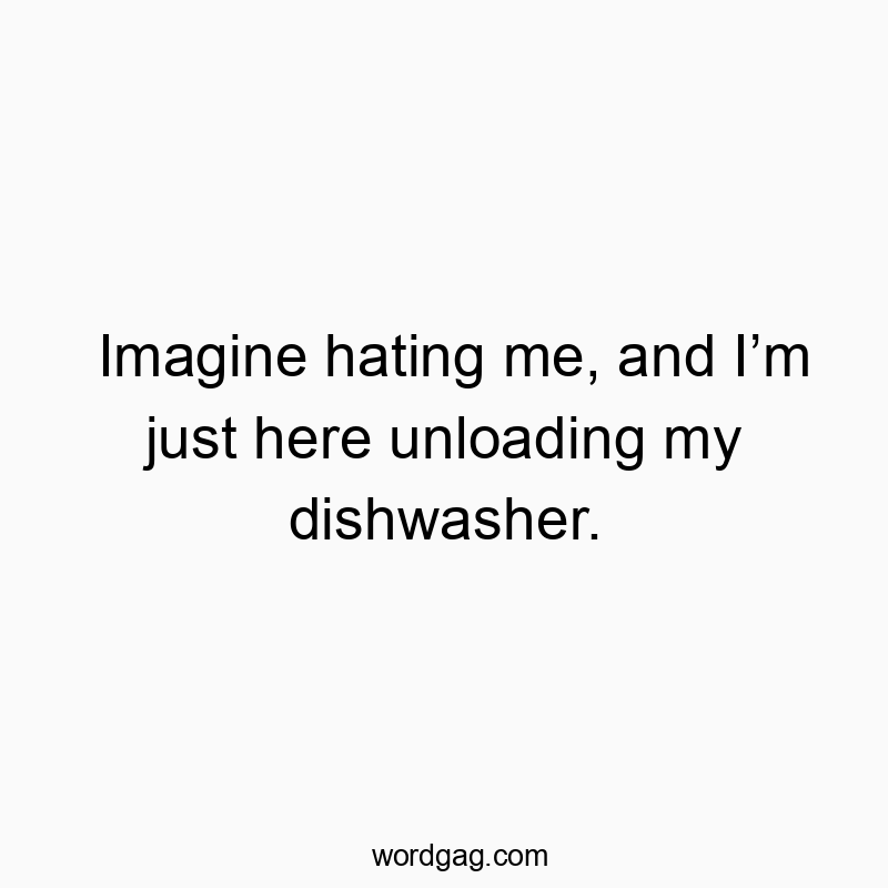 Imagine hating me, and I’m just here unloading my dishwasher.