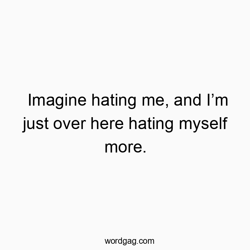 Imagine hating me, and Iโm just over here hating myself more.