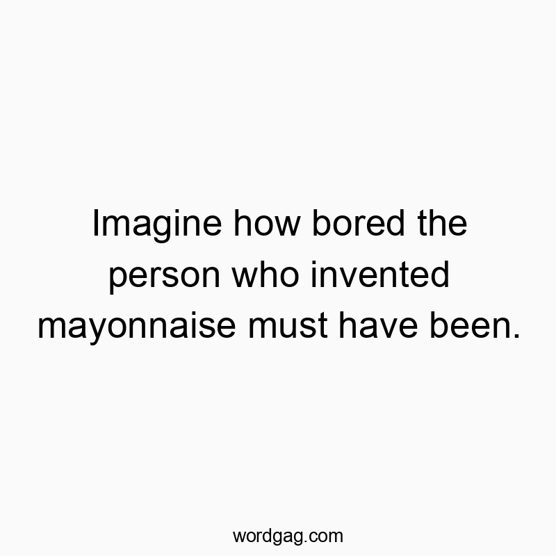 Imagine how bored the person who invented mayonnaise must have been.