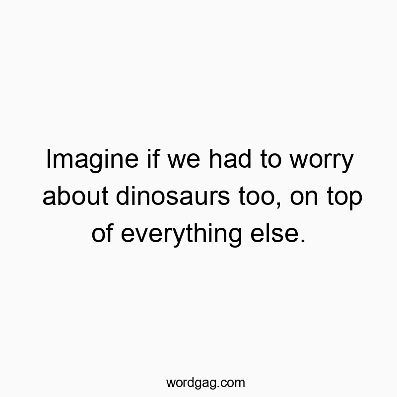 Imagine if we had to worry about dinosaurs too, on top of everything else.