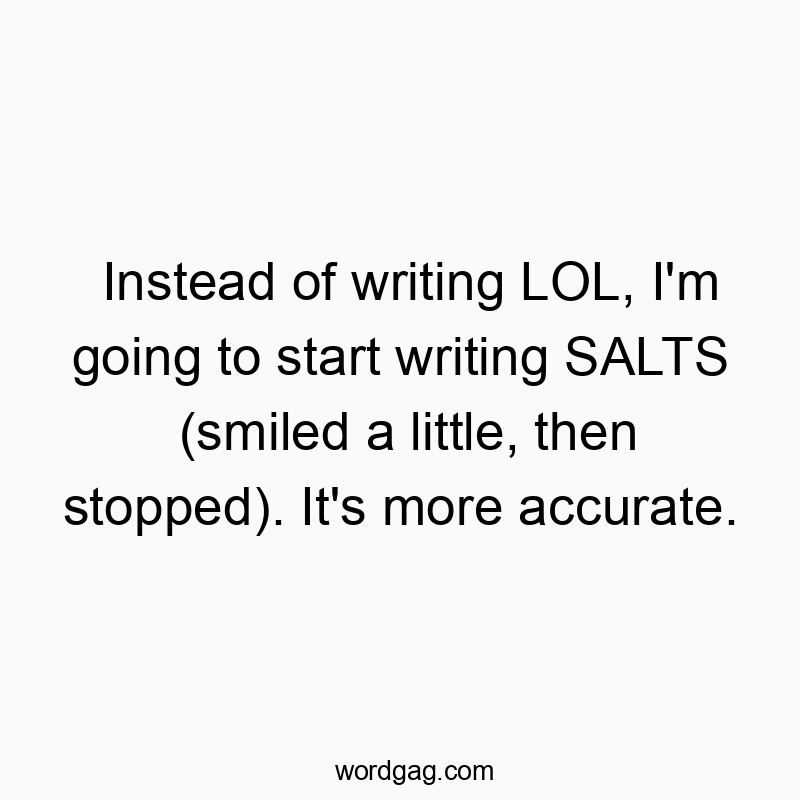 Instead of writing LOL, I’m going to start writing SALTS (smiled a little, then stopped). It’s more accurate.