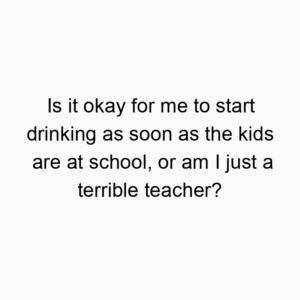 Is it okay for me to start drinking as soon as the kids are at school, or am I just a terrible teacher?