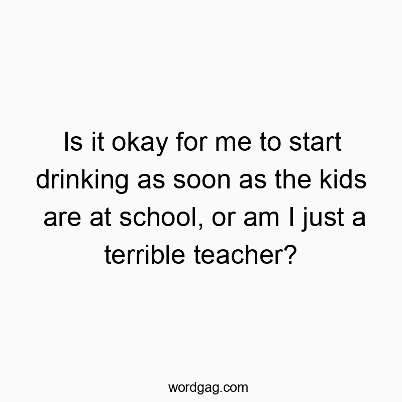 Funny kids quotes - Is it okay for me to start drinking as soon as the kids are at school, or am I just a terrible teacher?