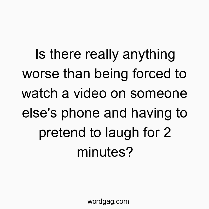 Is there really anything worse than being forced to watch a video on someone else’s phone and having to pretend to laugh for 2 minutes?