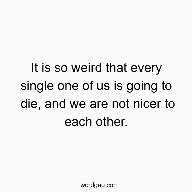 It is so weird that every single one of us is going to die, and we are not nicer to each other.