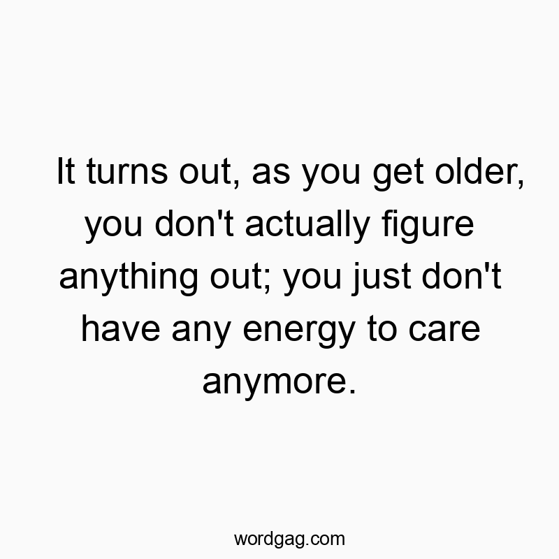 It turns out, as you get older, you don’t actually figure anything out; you just don’t have any energy to care anymore.