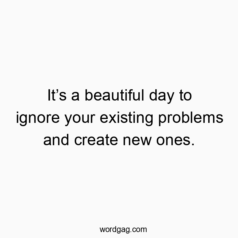 It’s a beautiful day to ignore your existing problems and create new ones.