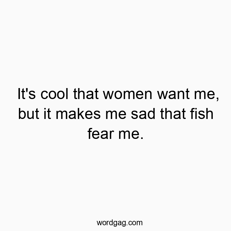 It’s cool that women want me, but it makes me sad that fish fear me.