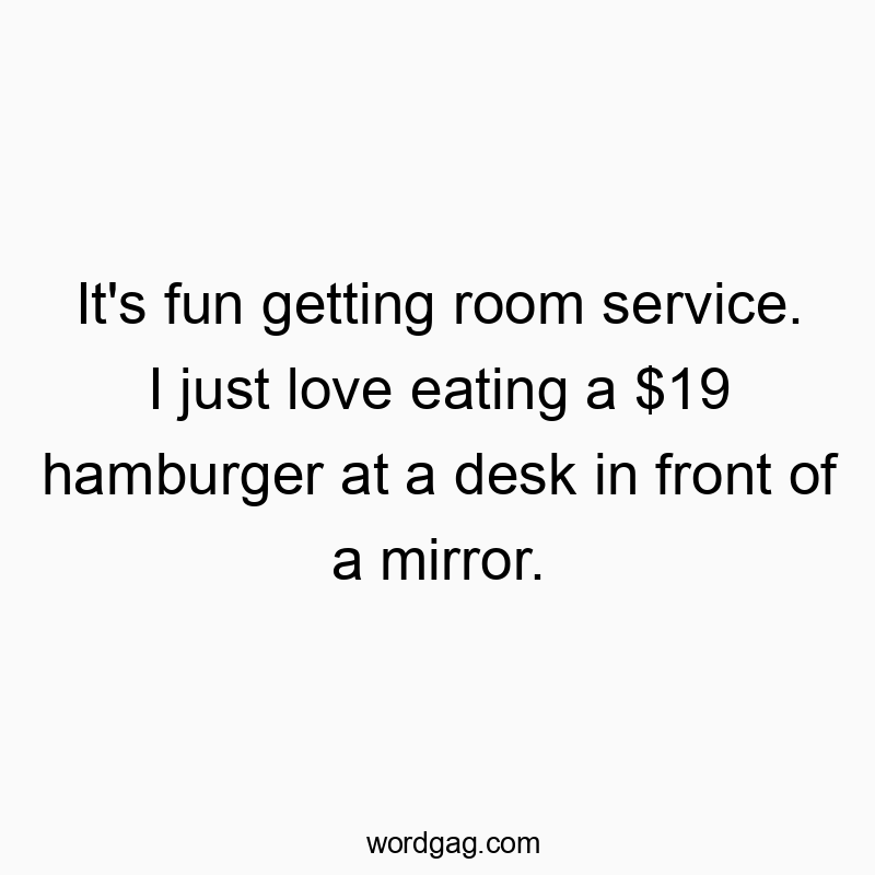 It’s fun getting room service. I just love eating a $19 hamburger at a desk in front of a mirror.