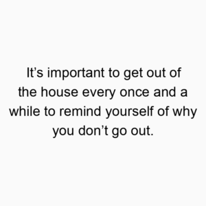 It’s important to get out of the house every once and a while to remind yourself of why you don’t go out.