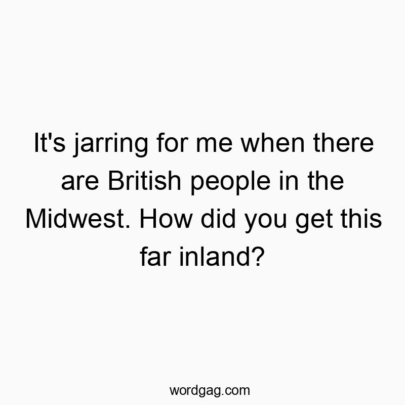 It’s jarring for me when there are British people in the Midwest. How did you get this far inland?