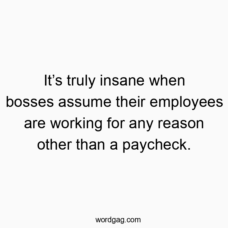 Itโs truly insane when bosses assume their employees are working for any reason other than a paycheck.