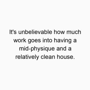 It’s unbelievable how much work goes into having a mid-physique and a relatively clean house.