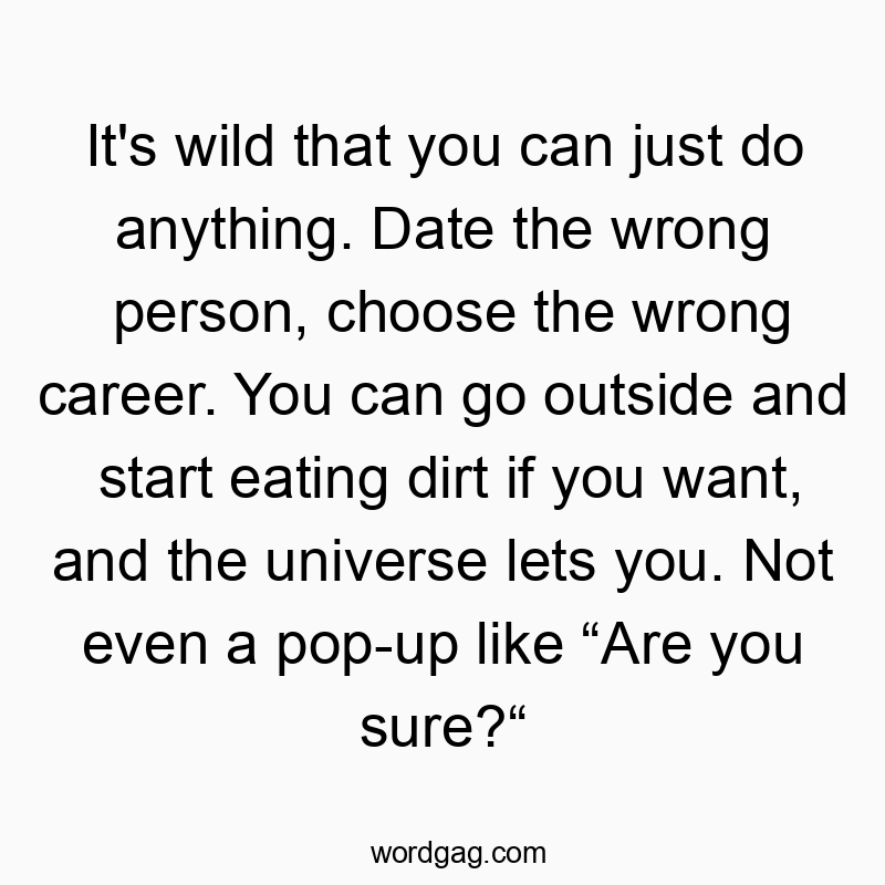 It’s wild that you can just do anything. Date the wrong person, choose the wrong career. You can go outside and start eating dirt if you want, and the universe lets you. Not even a pop-up like “Are you sure?“