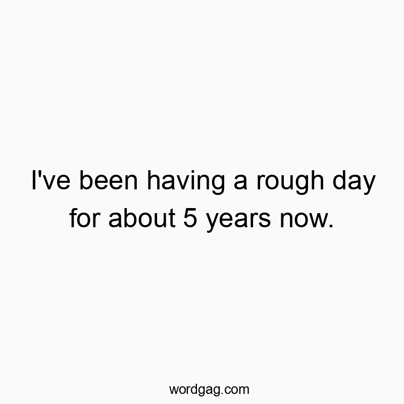 I’ve been having a rough day for about 5 years now.