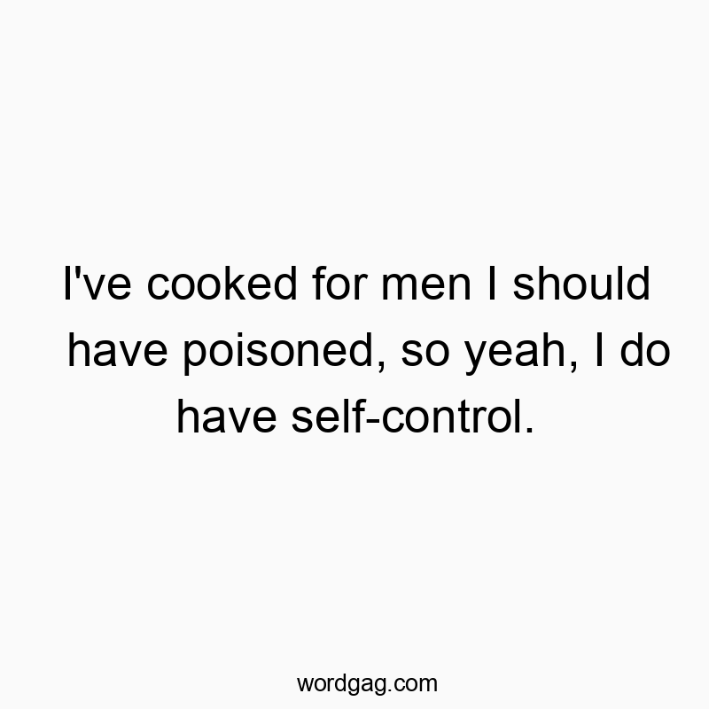 I’ve cooked for men I should have poisoned, so yeah, I do have self-control.